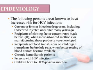  The following persons are at known to be at
increased risk for HCV infection:
 Current or former injection drug users, including
those who injected only once many years ago
 Recipients of clotting factor concentrates made
before 1987, when more advanced methods for
manufacturing those products were developed
 Recipients of blood transfusions or solid organ
transplants before July 1992, when better testing of
blood donors became available
 Chronic hemodialysis patients
 Persons with HIV infection
 Children born to HCV-positive mothers
 