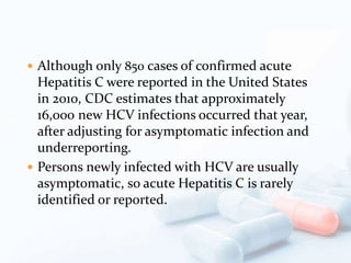  Although only 850 cases of confirmed acute
Hepatitis C were reported in the United States
in 2010, CDC estimates that approximately
16,000 new HCV infections occurred that year,
after adjusting for asymptomatic infection and
underreporting.
 Persons newly infected with HCV are usually
asymptomatic, so acute Hepatitis C is rarely
identified or reported.
 