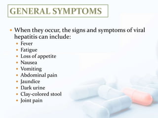 When they occur, the signs and symptoms of viral
hepatitis can include:
 Fever
 Fatigue
 Loss of appetite
 Nausea
 Vomiting
 Abdominal pain
 Jaundice
 Dark urine
 Clay-colored stool
 Joint pain
 