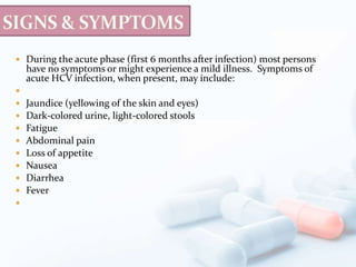  During the acute phase (first 6 months after infection) most persons
have no symptoms or might experience a mild illness. Symptoms of
acute HCV infection, when present, may include:

 Jaundice (yellowing of the skin and eyes)
 Dark-colored urine, light-colored stools
 Fatigue
 Abdominal pain
 Loss of appetite
 Nausea
 Diarrhea
 Fever

 