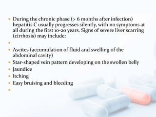  During the chronic phase (> 6 months after infection)
hepatitis C usually progresses silently, with no symptoms at
all during the first 10-20 years. Signs of severe liver scarring
(cirrhosis) may include:

 Ascites (accumulation of fluid and swelling of the
abdominal cavity)
 Star-shaped vein pattern developing on the swollen belly
 Jaundice
 Itching
 Easy bruising and bleeding

 