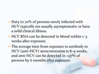  Sixty to 70% of persons newly infected with
HCV typically are usually asymptomatic or have
a mild clinical illness.
 HCV RNA can be detected in blood within 1–3
weeks after exposure.
 The average time from exposure to antibody to
HCV (anti-HCV) seroconversion is 8–9 weeks,
and anti-HCV can be detected in >97% of
persons by 6 months after exposure.
 