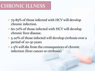 75-85% of those infected with HCV will develop
chronic infection.
 60-70% of those infected with HCV will develop
chronic liver disease.
 5-20% of those infected will develop cirrhosis over a
period of 20-30 years
 1-5% will die from the consequences of chronic
infection (liver cancer or cirrhosis)
 