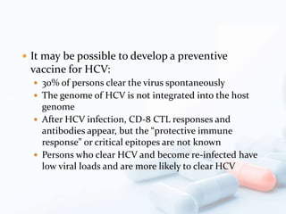  It may be possible to develop a preventive
vaccine for HCV:
 30% of persons clear the virus spontaneously
 The genome of HCV is not integrated into the host
genome
 After HCV infection, CD-8 CTL responses and
antibodies appear, but the “protective immune
response” or critical epitopes are not known
 Persons who clear HCV and become re-infected have
low viral loads and are more likely to clear HCV
 