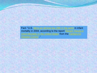 Fact: “U.S. fell to an all-time low 29th in the world in infant mortality in 2004, according to the report Recent Trends in Infant Mortality in the United States from the Centers for Disease Control .”