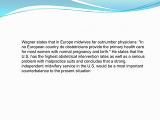 Wagner states that in Europe midwives far outnumber physicians: "In no European country do obstetricians provide the primary health care for most women with normal pregnancy and birth." He states that the U.S. has the highest obstetrical intervention rates as well as a serious problem with malpractice suits and concludes that a strong, independent midwifery service in the U.S. would be a most important counterbalance to the present situation
