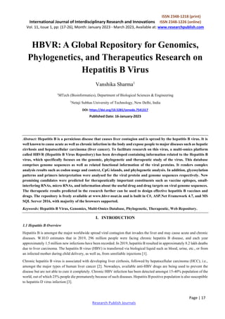 ISSN 2348-1218 (print)
International Journal of Interdisciplinary Research and Innovations ISSN 2348-1226 (online)
Vol. 11, Issue 1, pp: (17-26), Month: January 2023 - March 2023, Available at: www.researchpublish.com
Page | 17
Research Publish Journals
HBVR: A Global Repository for Genomics,
Phylogenetics, and Therapeutics Research on
Hepatitis B Virus
Vanshika Sharma1
1
MTech (Bioinformatics), Department of Biological Sciences & Engineering
1
Netaji Subhas University of Technology, New Delhi, India
DOI: https://doi.org/10.5281/zenodo.7541317
Published Date: 16-January-2023
Abstract: Hepatitis B is a pernicious disease that causes liver contagion and is spread by the hepatitis B virus. It is
well known to cause acute as well as chronic infection in the body and expose people to major diseases such as hepatic
cirrhosis and hepatocellular carcinoma (liver cancer). To facilitate research on this virus, a multi-omics platform
called HBVR (Hepatitis B Virus Repository) has been developed containing information related to the Hepatitis B
virus, which specifically focuses on the genomic, phylogenetic and therapeutic study of the virus. This database
comprises genome sequences as well as related functional information of the viral proteins. It renders complex
analysis results such as codon usage and context, CpG islands, and phylogenetic analysis. In addition, glycosylation
patterns and primers interpretation were analysed for the viral protein and genome sequences respectively. New
promising candidates were predicted for therapeutically important constituents such as vaccine epitopes, small-
interfering RNAs, micro RNAs, and information about the useful drug and drug targets on viral genome sequences.
The therapeutic results predicted in the research further can be used to design effective hepatitis B vaccines and
drugs. The repository is freely available at www.hbvr-nsut.in and is built in C#, ASP.Net Framework 4.7, and MS
SQL Server 2016, with majority of the browsers supported.
Keywords: Hepatitis B Virus, Genomics, Multi-Omics Database, Phylogenetic, Therapeutic, Web Repository.
I. INTRODUCTION
1.1 Hepatitis B Overview
Hepatitis B is amongst the major worldwide spread viral contagion that invades the liver and may cause acute and chronic
diseases. W.H.O estimates that in 2019, 296 million people were facing chronic hepatitis B disease, and each year
approximately 1.5 million new infections have been recorded. In 2019, hepatitis B resulted in approximately 8.2 lakh deaths
due to liver carcinoma. The hepatitis B virus (HBV) is transferred via biological liquid such as blood, urine, etc., or from
an infected mother during child delivery, as well as, from unreliable injections [1].
Chronic hepatitis B virus is associated with developing liver cirrhosis, followed by hepatocellular carcinoma (HCC), i.e.,
amongst the major types of human liver cancer [2]. Nowadays, available anti-HBV drugs are being used to prevent the
disease but are not able to cure it completely. Chronic HBV infection has been detected amongst 15-40% population of the
world, out of which 25% people die prematurely because of such diseases. Hepatitis B positive population is also susceptible
to hepatitis D virus infection [3].
 