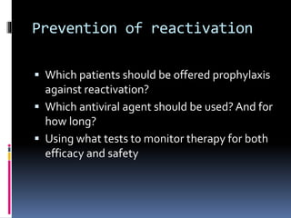 Prevention of reactivation
 Which patients should be offered prophylaxis
against reactivation?
 Which antiviral agent should be used? And for
how long?
 Using what tests to monitor therapy for both
efficacy and safety
 