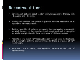 Recomendations
 screening all patients about to start immunosuppressive therapy with
HBsAg and anti-HBc tests.
 prophylactic antiviral therapy for all patients who are deemed to be at
high risk of HBV reactivation.
 Patients considered to be at moderate risk can receive prophylactic
antiviral therapy, or they can be closely monitored and pre-emptive
antiviral therapy initiated if there is evidence of HBV reactivation.
 Patients at low risk of HBV reactivation can receive usual medical care,
and pre-emptive antiviral therapy initiated if there is evidence of HBV
reactivation.
 entecavir use is better than tenofovir because of the lack of
nephrotoxicity.
 