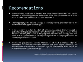 Recomendations
 Lamivudine could be used in patients with undetectable serum HBV DNA before
the start of immunosuppressive therapy and if the anticipated duration of use is
short (for example, <12 months) to avoid resistance.
 starting prophylactic antiviral therapy as soon as possible, preferably before the
start of immunosuppressive therapy.
 it is necessary to delay the start of immunosuppressive therapy except in
patients with high baseline serum HBV DNA levels (for example, >4 log10 IU/ml);
for these patients, the benefit of delaying immunosuppressive therapy until HBV
DNA level is suppressed must be weighed against the risk of progression of the
underlying medical condition.
 Continuing preventative antiviral therapy for at least 6 months after the
completion of immunosuppressive therapy and even longer (11months) for
those who receive rituximab or who had high serum HBV DNA levels before the
start of immunosuppressive therapy
Hwang and Lok ,Nat Rev Gastroenterol Hepatol. 2014 April ; 11(4): 209–219
 