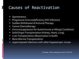 Causes of Reactivation
 Spontaneous
 Progressive Immunodeficiency (HIV Infection)
 Sudden Withdrawal of AntiviralTherapy
 Cancer Chemotherapy
 Immunosuppression for Autoimmune or Allergic Conditions
 Solid OrganTransplantation (Kidney, Heart, Lung)
 LiverTransplantation (Reactivation in Graft)
 Bone MarrowTransplantation
 superimposed infections with other hepatotropic viruses
Hoofnagle J,2009, Hepatology,vol 49,N 5,S156-165
 