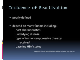 Incidence of Reactivation
 poorly defined
 depend on many factors including :
host characteristics
underlying disease
type of immunosuppressive therapy
received
baseline HBV status
Hwang and Lok ,Nat Rev Gastroenterol Hepatol. 2014 April ; 11(4): 209–219
 