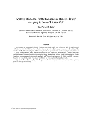ISSN 1 746-7233, England, UK
                                                                                 World Journal of Modelling and Simulation
                                                                                            Vol. 8 (2012) No. 4, pp. 243-259




Analysis of a Model for the Dynamics of Hepatitis B with Noncytolytic Loss of
                               Infected Cells∗

                                                         Cruz Vargas-De-Le´ n†
                                                                          o
                 1
                   Unidad Acad´ mica de Matem´ ticas, Universidad Aut´ noma de Guerrero CP39640, M´ xico
                                e              a                      o                            e
2
        Facultad de Estudios Superiores Zaragoza, Universidad Nacional Autonoma de Mexico, Ciudad de M´ xico 07510,
                                                                                                       e
                                                           M´ xico
                                                              e
                                          (Received May 17 2011, Accepted March 11 2012)


          Abstract. We consider the basic model of virus dynamics with noncytolytic loss of infected cells for the infec-
          tion with viral hepatitis B. Stability of the infection-free steady state and existence, uniqueness and stability
          of the infected steady state is investigated. The stability results are given in terms of the basic reproductive
          number R0 . Here, we perform the global stability analysis using two techniques, the method of Lyapunov
          functions and the theory of competitive three dimensional systems. We shall use suitable linear combinations
          of known functions, common quadratic, composite quadratic and Volterra-type functions, for obtain a suitable
          Lyapunov function for each steady state. Numerical simulations are presented to illustrate the results.
          Keywords: virus dynamics, hepatitis B, Lyapunov functions, compound matrices, competitive systems,
          periodic orbit, global stability



1 Introduction

     The hepatitis B virus (HBV) is a noncytopathic, hepatotropic, DNA virus (hepadnavirus). It has a strong
preference for infecting liver cells, but small amounts of hepadnaviral DNA can be found in the kidneys,
pancreas and mononuclear cells[23] .
     HBV can be transmitted by sexual contact, through the skin, by inoculation with contaminated blood or
blood products, by transplantation of organs from infected donors, and perinatally from infected mothers.
     Although HBV replication is only mildly cytopathic, cellular immune responses directed against the virus
can produce substantial liver damage and result in chronic hepatitis, cirrhosis and hepatocellular carcinoma[23] .
     Chronic HBV infections remain a major public health problem worldwide. An estimated 350 million
people worldwide have been infected with HBV[30] , with 5% developing chronic HBV as a result[13] .
     The major characteristics of the replication cycle are the following:
(1) HBV replication does not induce a cytopathic effect in infected cells, which in turn is one of the factors
involved in viral persistence;
(2) viral covalently closed circular DNA (cccDNA) is the transcriptionally active form of viral genome and
has been shown to have a long half-life in infected cells;
(3) viral genome replication occurs via a reverse transcription step that leads to the production of viral DNA
genome within nucleocapsids, which are then enveloped prior to virion release.
     Furthermore, viral nucleocapsids may also be recycled back to the nucleus to initially amplify and then
maintain a stable pool of viral cccDNA in the liver[45] .

    ∗
        We are grateful for resources from the Laboratorio de Visualizaci´ n Matem´ tica, Facultad de Ciencias, UNAM. We would like to
                                                                         o        a
        thank the referees very much for their valuable comments and suggestions.
    †
         E-mail address: leoncruz82@yahoo.com.mx


                                                                          Published by World Academic Press, World Academic Union
 