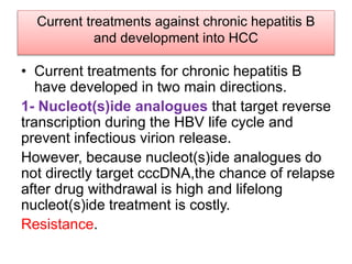Current treatments against chronic hepatitis B
and development into HCC
• Current treatments for chronic hepatitis B
have developed in two main directions.
1- Nucleot(s)ide analogues that target reverse
transcription during the HBV life cycle and
prevent infectious virion release.
However, because nucleot(s)ide analogues do
not directly target cccDNA,the chance of relapse
after drug withdrawal is high and lifelong
nucleot(s)ide treatment is costly.
Resistance.
 