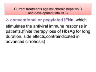 Current treatments against chronic hepatitis B
and development into HCC
2- conventional or pegylated IFNa, which
stimulates the antiviral immune response in
patients.(finite therapy,loss of HbsAg for long
duration, side effects,contraindicated in
advanced cirrohosis)
 