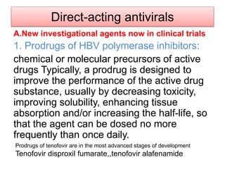 Direct-acting antivirals
A.New investigational agents now in clinical trials
1. Prodrugs of HBV polymerase inhibitors:
chemical or molecular precursors of active
drugs Typically, a prodrug is designed to
improve the performance of the active drug
substance, usually by decreasing toxicity,
improving solubility, enhancing tissue
absorption and/or increasing the half-life, so
that the agent can be dosed no more
frequently than once daily.
Prodrugs of tenofovir are in the most advanced stages of development
Tenofovir disproxil fumarate,,tenofovir alafenamide
 