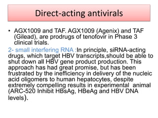 Direct-acting antivirals
• AGX1009 and TAF. AGX1009 (Agenix) and TAF
(Gilead), are prodrugs of tenofovir in Phase 3
clinical trials.
2- small interfering RNA :In principle, siRNA-acting
drugs, which target HBV transcripts,should be able to
shut down all HBV gene product production. This
approach has had great promise, but has been
frustrated by the inefficiency in delivery of the nucleic
acid oligomers to human hepatocytes, despite
extremely compelling results in experimental animal
(ARC-520 Inhibit HBsAg, HBeAg and HBV DNA
levels).
 