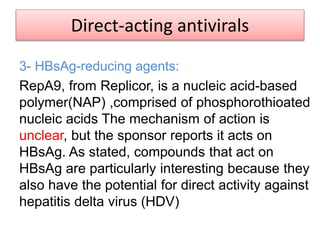 Direct-acting antivirals
3- HBsAg-reducing agents:
RepA9, from Replicor, is a nucleic acid-based
polymer(NAP) ,comprised of phosphorothioated
nucleic acids The mechanism of action is
unclear, but the sponsor reports it acts on
HBsAg. As stated, compounds that act on
HBsAg are particularly interesting because they
also have the potential for direct activity against
hepatitis delta virus (HDV)
 