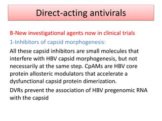 Direct-acting antivirals
B-New investigational agents now in clinical trials
1-Inhibitors of capsid morphogenesis:
All these capsid inhibitors are small molecules that
interfere with HBV capsid morphogenesis, but not
necessarily at the same step. CpAMs are HBV core
protein allosteric modulators that accelerate a
dysfunctional capsid protein dimerization.
DVRs prevent the association of HBV pregenomic RNA
with the capsid
 