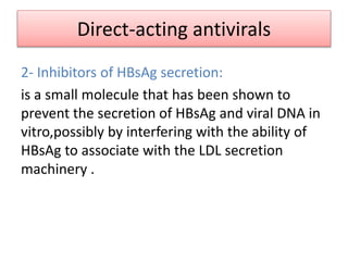 Direct-acting antivirals
2- Inhibitors of HBsAg secretion:
is a small molecule that has been shown to
prevent the secretion of HBsAg and viral DNA in
vitro,possibly by interfering with the ability of
HBsAg to associate with the LDL secretion
machinery .
 