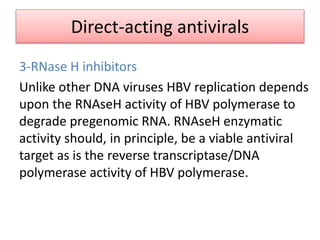Direct-acting antivirals
3-RNase H inhibitors
Unlike other DNA viruses HBV replication depends
upon the RNAseH activity of HBV polymerase to
degrade pregenomic RNA. RNAseH enzymatic
activity should, in principle, be a viable antiviral
target as is the reverse transcriptase/DNA
polymerase activity of HBV polymerase.
 