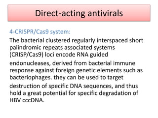 Direct-acting antivirals
4-CRISPR/Cas9 system:
The bacterial clustered regularly interspaced short
palindromic repeats associated systems
(CRISP/Cas9) loci encode RNA guided
endonucleases, derived from bacterial immune
response against foreign genetic elements such as
bacteriophages. they can be used to target
destruction of specific DNA sequences, and thus
hold a great potential for specific degradation of
HBV cccDNA.
 