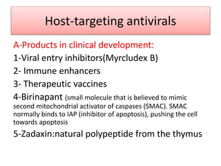 Host-targeting antivirals
A-Products in clinical development:
1-Viral entry inhibitors(Myrcludex B)
2- Immune enhancers
3- Therapeutic vaccines
4-Birinapant (small molecule that is believed to mimic
second mitochondrial activator of caspases (SMAC). SMAC
normally binds to IAP (inhibitor of apoptosis), pushing the cell
towards apoptosis
5-Zadaxin:natural polypeptide from the thymus
 