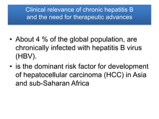 Clinical relevance of chronic hepatitis B
and the need for therapeutic advances
• About 4 % of the global population, are
chronically infected with hepatitis B virus
(HBV).
• is the dominant risk factor for development
of hepatocellular carcinoma (HCC) in Asia
and sub-Saharan Africa
 