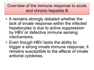 Overview of the immune response to acute
and chronic hepatitis B
• It remains strongly debated whether the
lack of innate response within the infected
hepatocytes is due to active suppression
by HBV or defective immune sensing
mechanisms.
• Even though HBV lacks the ability to
trigger a strong innate immune response, it
remains susceptible to the effects of innate
antiviral cytokines.
 