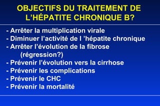 - Arrêter la multiplication virale - Diminuer l’activité de l ’hépatite chronique - Arrêter l’évolution de la fibrose  (régression?) - Prévenir l’évolution vers la cirrhose - Prévenir les complications - Prévenir le CHC - Prévenir la mortalité OBJECTIFS DU TRAITEMENT DE  L’HÉPATITE CHRONIQUE B? 