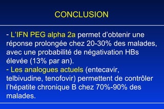 CONCLUSION L’IFN PEG alpha 2a  permet d’obtenir une réponse prolongée chez 20-30% des malades, avec une probabilité de négativation HBs élevée (13% par an).  Les analogues actuels  (entecavir, telbivudine, tenofovir) permettent de contr ôler  l’hépatite chronique B  chez 70%-90% des malades. 