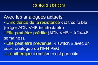 CONCLUSION Avec les analogues actuels: L’incidence de la résistance  est très faible (exiger ADN VHB indétectable) Elle peut être prédite  (ADN VHB + à 24-48 semaines).  Elle peut être prévenue:   « switch » avec un autre analogue ou l’IFN PEG  - La bithérapie  d’emblée n’est pas utile 