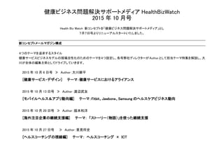 健康ビジネス問題解決サポートメディア HealthBizWatch
2015 年 10 月号
Health Biz Watch 新コンセプトを「健康ビジネス問題解決サポートメディア」とし
７月７日号よりリニューアルスタートいたしました。
新コンセプトメールマガジン構成
４つのテーマを追求するスタイル
健康サービスビジネスモデルの現場活性化のためのテーマを４つ設定し、各号弊社ディレクターが Authorとして担当テーマ特集を解説し、大
川が全体の編集主幹としてドライブしていきます。
2015 年 10 月 6 日号 ≫ Author：大川耕平
[健康サービス・デザイン] テーマ：健康サービスにおけるアライアンス
2015 年 10 月 13 日号 ≫ Author：渡辺武友
[モバイルヘルス＆アプリ動向編] テーマ：Fitbit、Jawbone、Samsung のヘルスケアビジネス動向
2015 年 10 月 20 日号 ≫ Author：脇本和洋
[海外注目企業の継続支援編] テーマ： 「ストーリー（物語）」を使った継続支援
2015 年 10 月 27 日号 ≫ Author：里見将史
[ヘルスコーチングの視線編] テーマ： ヘルスコーチング × ICT
 