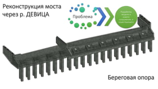Реконструкция моста
через р. ДЕВИЦА
Береговая опора
Проблема
Разработка
модели и
нового
сооружения, и
существующего
 
