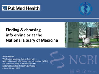 Finding & choosing
info online or at the
National Library of Medicine

Hilda Bastian
WikiProject Medicine Edit-a-Thon with
National Center for Biotechnology Information (NCBI)
US National Library of Medicine (NLM)
National Institutes of Health, Bethesda
28 and 30 May 2013

 