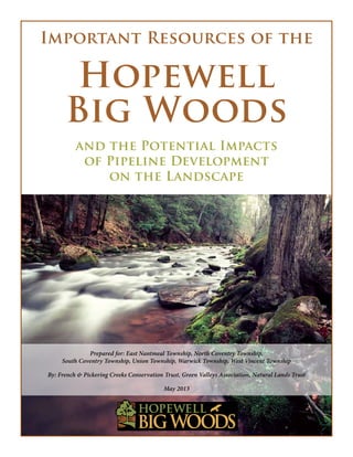 Important Resources of the
Hopewell
Big Woods
and the Potential Impacts
of Pipeline Development
on the Landscape
Prepared for: East Nantmeal Township, North Coventry Township,
South Coventry Township, Union Township, Warwick Township, West Vincent Township
By: French & Pickering Creeks Conservation Trust, Green Valleys Association, Natural Lands Trust
May 2013
 