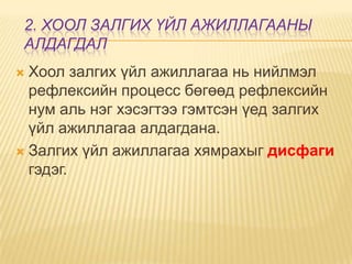 2. ХООЛ ЗАЛГИХ ҮЙЛ АЖИЛЛАГААНЫ
АЛДАГДАЛ
Хоол залгих үйл ажиллагаа нь нийлмэл
рефлексийн процесс бөгөөд рефлексийн
нум аль нэг хэсэгтээ гэмтсэн үед залгих
үйл ажиллагаа алдагдана.
 Залгих үйл ажиллагаа хямрахыг дисфаги
гэдэг.


 