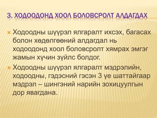 3. ХОДООДОНД ХООЛ БОЛОВСРОЛТ АЛДАГДАХ
Ходоодны шүүрэл ялгаралт ихсэх, багасах
болон хөдөлгөөний алдагдал нь
ходоодонд хоол боловсролт хямрах эмгэг
жамын хүчин зүйлс болдог.
 Ходоодны шүүрэл ялгаралт мэдрэлийн,
ходоодны, гэдэсний гэсэн 3 үе шаттайгаар
мэдрэл – шингэний нарийн зохицуулгын
дор явагдана.


 