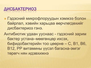 ДИСБАКТЕРИОЗ
Гэдэсний микрофлоруудын хэмжээ болон
байрлал, хэвийн харьцаа өөрчлөгдөхийг
дисбактериоз гэнэ.
Антибиотик удаан ууснаас - гэдэсний зарим
бактер устана–мөөгөнцөр ихсэх,
бифидобактерийн тоо цөөрнө – С, В1, В6,
В12, РР витамины үүсэл багасна-эмгэг
төрөгч нян идэвхижнэ


 