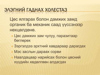 ЭЛЭГНИЙ ГАДНАХ ХОЛЕСТАЗ
Цөс ялгарах болон дамжих замд
органик ба механик саад үүссэнээр
нөхцөлдөнө.
 Цөс

дамжих зам чулуу, паразитаар
бөглөрөх
 Зэргэлдээ эрхтний хавдараар дарагдах
 Мэс заслын дараах сорви
 Наалдацаар нарийсах болон цөсний
хүүдийн хөдөлгөөн алдагдах

 