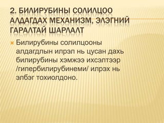 2. БИЛИРУБИНЫ СОЛИЛЦОО
АЛДАГДАХ МЕХАНИЗМ, ЭЛЭГНИЙ
ГАРАЛТАЙ ШАРЛАЛТ


Билирубины солилцооны
алдагдлын илрэл нь цусан дахь
билирубины хэмжээ ихсэлтээр
/гипербилирубинеми/ илрэх нь
элбэг тохиолдоно.

 