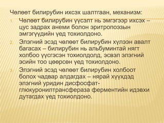 Чөлөөт билирубин ихсэх шалтгаан, механизм:
1. Чөлөөт билирубин үүсэлт нь эмгэгээр ихсэх –
цус задрах анеми болон эритропоэзын
эмгэгүүдийн үед тохиолдоно.
2. Элэгний эсэд чөлөөт билирубин хүлээн авалт
багасах – билирубин нь альбуминтай нягт
холбоо үүсгэсэн тохиолдолд, эсвэл элэгний
эсийн тоо цөөрсөн үед тохиолдоно.
3. Элэгний эсэд чөлөөт билирубин холбоот
болох чадвар алдагдах – нярай хүүхдэд
элэгний уридин дисфосфатглюкуронилтрансфераза ферментийн идэвхи
дутагдах үед тохиолдоно.

 