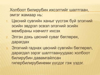 1.

2.

3.

Холбоот билирубин ихсэлтийг шалтгаан,
эмгэг жамаар нь:
Цөсний сувгийн ханыг үүсгэж буй элэгний
эсийн эвдрэл эсвэл элэгний эсийн
мембраны нэвчилт ихсэх
Элгэн дэхь цөсний суваг бөглөрөх,
дарагдах
Элэгний гаднах цөсний сувгийн бөглөрөл,
дарагдал зэрэг шалтгаануудаас холбоот
билирубин давамгайлсан
гипербилирубинеми үүсдэг гэж үздэг.

 