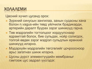 ХОЛАЛЕМИ
Цөсний хүчил цусанд орох:
 Зүрхний синусын зангилаа, захын судасны хана
болон n.vagus-ийн төвд үйлчилж брадикарди,
артерийн даралт буурах зэрэг шинжүүд гарна.
 Төв мэдрэлийн тогтолцоог хордуулснаар
ядрамтгай болох, бие сульдах, нойр солигдох,
толгой өвдөх зэрэг мэдрэл сульдлын ерөнхий
шинжүүд илэрнэ.
 Мэдэрхүйн мэдрэлийн төгсгөлийг цочроосноор
арьс загатнах шинж илэрнэ.
 Цусны дүрст элементүүдийн мембраныг
гэмтээж цус задрал үүсгэдэг.

 