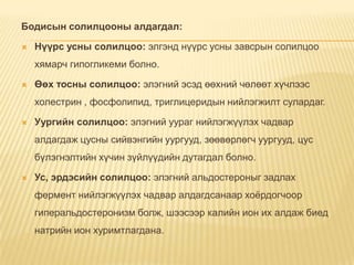 Бодисын солилцооны алдагдал:


Нүүрс усны солилцоо: элгэнд нүүрс усны завсрын солилцоо
хямарч гипогликеми болно.



Өөх тосны солилцоо: элэгний эсэд өөхний чөлөөт хүчлээс
холестрин , фосфолипид, триглицеридын нийлэгжилт сулардаг.



Уургийн солилцоо: элэгний уураг нийлэгжүүлэх чадвар
алдагдаж цусны сийвэнгийн уургууд, зөөвөрлөгч уургууд, цус

бүлэгнэлтийн хүчин зүйлүүдийн дутагдал болно.


Ус, эрдэсийн солилцоо: элэгний альдостероныг задлах
фермент нийлэгжүүлэх чадвар алдагдсанаар хоѐрдогчоор

гиперальдостеронизм болж, шээсээр калийн ион их алдаж биед
натрийн ион хуримтлагдана.

 