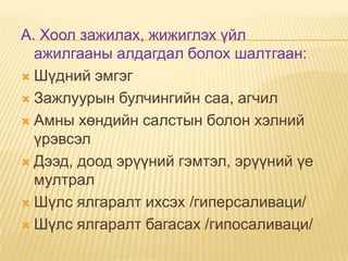 A. Хоол зажилах, жижиглэх үйл
ажилгааны алдагдал болох шалтгаан:
 Шүдний эмгэг
 Зажлуурын булчингийн саа, агчил
 Амны хөндийн салстын болон хэлний
үрэвсэл
 Дээд, доод эрүүний гэмтэл, эрүүний үе
мултрал
 Шүлс ялгаралт ихсэх /гиперсаливаци/
 Шүлс ялгаралт багасах /гипосаливаци/

 