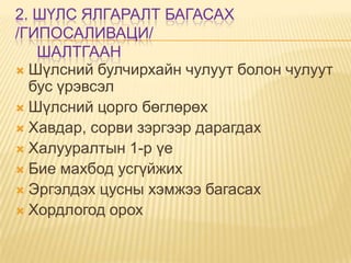 2. ШҮЛС ЯЛГАРАЛТ БАГАСАХ
/ГИПОСАЛИВАЦИ/
ШАЛТГААН
 Шүлсний булчирхайн чулуут болон чулуут
бус үрэвсэл
 Шүлсний цорго бөглөрөх
 Хавдар, сорви зэргээр дарагдах
 Халууралтын 1-р үе
 Бие махбод усгүйжих
 Эргэлдэх цусны хэмжээ багасах
 Хордлогод орох

 