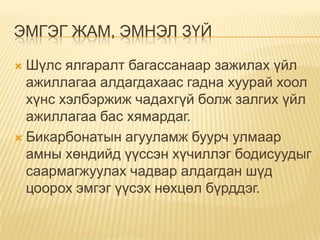 ЭМГЭГ ЖАМ, ЭМНЭЛ ЗҮЙ
Шүлс ялгаралт багассанаар зажилах үйл
ажиллагаа алдагдахаас гадна хуурай хоол
хүнс хэлбэржиж чадахгүй болж залгих үйл
ажиллагаа бас хямардаг.
 Бикарбонатын агууламж буурч улмаар
амны хөндийд үүссэн хүчиллэг бодисуудыг
саармагжуулах чадвар алдагдан шүд
цоорох эмгэг үүсэх нөхцөл бүрддэг.


 