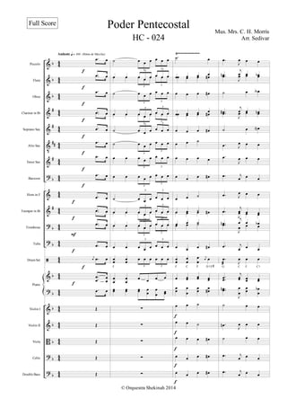 %
%
%
%
%
Υ
%
>
%
%
>
>
ã
%
>
%
%
Α
>
>
α
α
α
∀
∀
∀∀
∀
α
∀
α
α
α
α
α
α
α
α
α
3
3
3
3
3
3
3
3
3
3
3
3
3
3
3
3
3
3
3
3
3
3
3
3
3
3
3
3
3
3
3
3
3
3
3
3
3
3
3
3
Piccolo
Flute
Oboe
Clarinet in Bα
Soprano Sax
Alto Sax
Tenor Sax
Bassoon
Horn in F
Trumpet in Bα
Trombone
Tuba
Drum Set
Violin I
Violin II
Viola
Cello
Double Bass
Piano
Ÿ}}}}}}}}}}}}
−
œ œ
−
œ œ
−
œ œ
−
œ œ
−
œ œ
−
œ œ
−
œ œ
−
œ œ
−
œ œ
−
œ œ
−
œ œ
−
œ œ
−
œ œ
−
œ œ
−
œ œ
−
œ œ
ι
œ −
œ œ
−
−
œ
œ œ
œ
−
œ œ
Œ
Œ
Œ
Œ
Œ
Andante q = 100 (Ritmo de Marcha)
ε
ε
ε
ε
ε
ε
ε
ε
ε
ε
ε
ε
ε
Ε
˙ œ œ œ œ œ œ
3
3
œ œ œ œ œ œ œ œ
3
3
œ œ œ œ œ œ œ œ
3
3
˙ œ œ œ œ œ œ
3
3
œ œ œ œ œ œ œ œ
3 3
œ œ œ œ œ œ œ œ
3
3
˙ œ œ œ œ œ œ
3 3
˙ œ œ œ œ œ œ
3
3
œ œ œ œ œ œ œ œ
3 3
œ œ œ œ œ œ œ œ
3
3
˙ œ œ œ œ œ œ
3 3
œ œ œ œ œ œ œ œ
3 3
œ œ œ œ œ œ œ œ
3
3
œ œ œ œ œ œ œ œ
3
3
œ œ œ œ œ œ œ œ
3
3
œ œ œ œ œ œ œ œ
3 3
œ
œ œ
œ œ œ œ œ œ œ
3 3
œ
œ
œ
œ
œ œ œ œ
œ
œ œ
œ œ
œ œ
œ
œ
œ
œ
œ
∑
∑
∑
∑
∑
F
−
˙ œ
œ œ œ œ
œ œ œ œ
∀
œ œ œ œ
∀
œ œ œ œ
œ œ œ œ
∀
œ œ œ œ
∀
œ œ ˙
œ œ œ œ
œ œ œ œ
∀
œ œ ˙
œ œ ˙
œ œ œ œ
∀
œ œ ˙
œ œ ˙
œ œ œ œ
∀
œ
œ
œ
œ
œ
œ
ι
œ œ
œ œ
œ œ
œ œ
œ
œ
œ
œ
œ
œ
œ
œ
œ
∀
œ œ ˙
œ œ ˙
œ œ œ œ
∀
œ œ œ œ
∀
œ œ œ œ
∀
F
F C D7/F∀
ε
ε
ε
ε
ε
−
œ
Ι
œ œ œ
−
œ
µ
ι
œ œ œ
α
−
œ
Ι
œ œ œ
˙ œ œ
≅
−
œ
∀
ι
œ œ œ
µ
−
œ
Ι
œ œ œ
˙ œ œ
Μ
−
œ Ι
œ œ œ
−
œ
Ι
œ œ œ
−
œ ι
œ œ œ
−
œ Ι
œ œ œ
−
œ
ι
œ œ œ
−
œ
Ι
œ œ œ
−
œ
µ
ι
œ œ œ
α
−
œ
Ι
œ œ œ
−
œ ι
œ œ œ
−
œ
æ Ι
œ œ œ
−
−
œ
œ
ι
œ
œ œ
œ œ
œ
−−
œ
œ
µ
Ι
œ
œ
œ
œ œ
œ
α
˙ œ œ
−
œ
µ
Ι
œ œ œ
˙ œ œ
−
œ ι
œ œ œ
−
œ ι
œ œ œ
G F C7
C
Poder Pentecostal Mus. Mrs. C. H. Morris
Arr. Sedivar
© Orquestra Shekinah 2014
Full Score
HC - 024
 