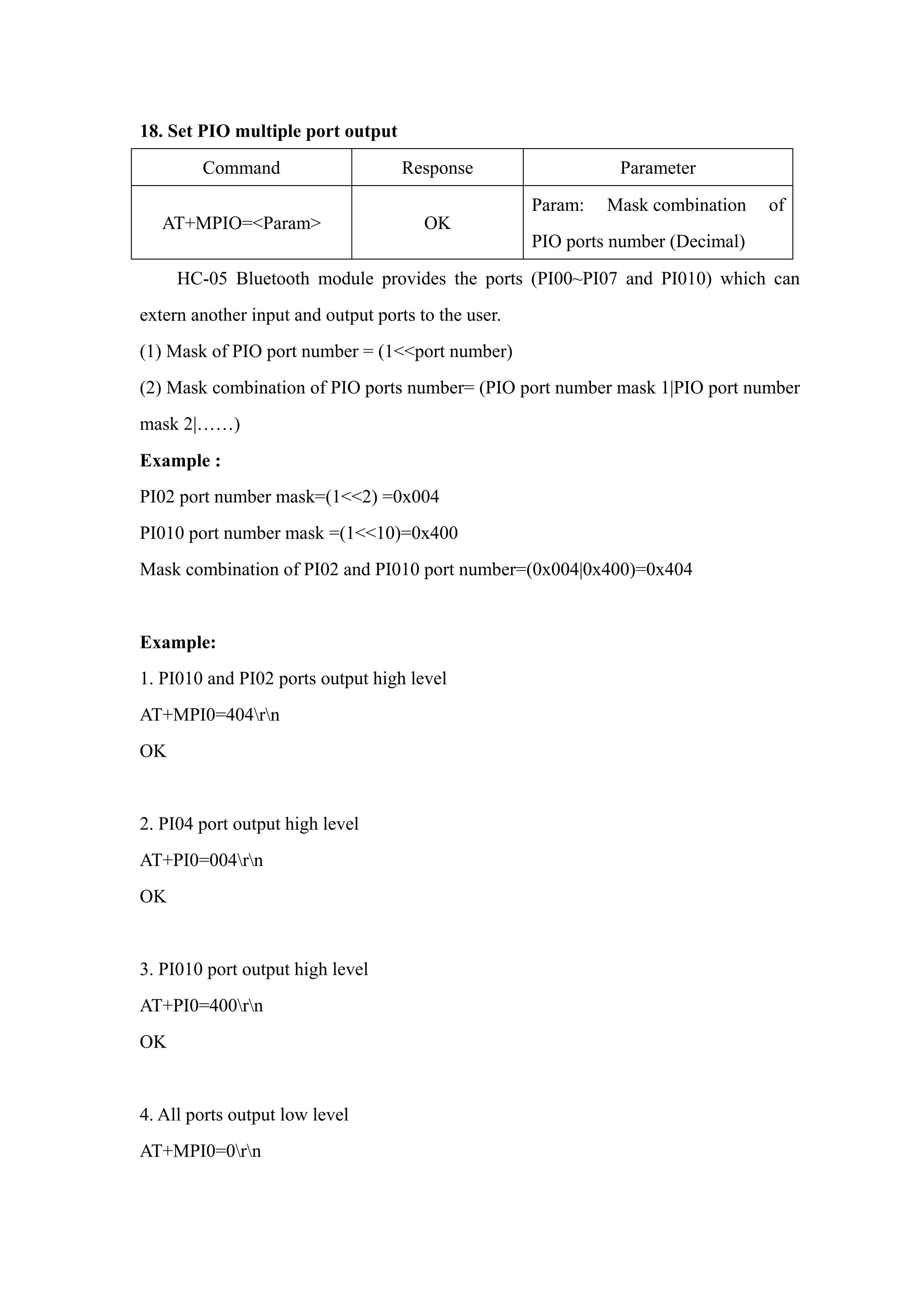 18. Set PIO multiple port output
Command Response Parameter
AT+MPIO=<Param> OK
Param: Mask combination of
PIO ports number (Decimal)
HC-05 Bluetooth module provides the ports (PI00~PI07 and PI010) which can
extern another input and output ports to the user.
(1) Mask of PIO port number = (1<<port number)
(2) Mask combination of PIO ports number= (PIO port number mask 1|PIO port number
mask 2|……)
Example :
PI02 port number mask=(1<<2) =0x004
PI010 port number mask =(1<<10)=0x400
Mask combination of PI02 and PI010 port number=(0x004|0x400)=0x404
Example:
1. PI010 and PI02 ports output high level
AT+MPI0=404rn
OK
2. PI04 port output high level
AT+PI0=004rn
OK
3. PI010 port output high level
AT+PI0=400rn
OK
4. All ports output low level
AT+MPI0=0rn
 